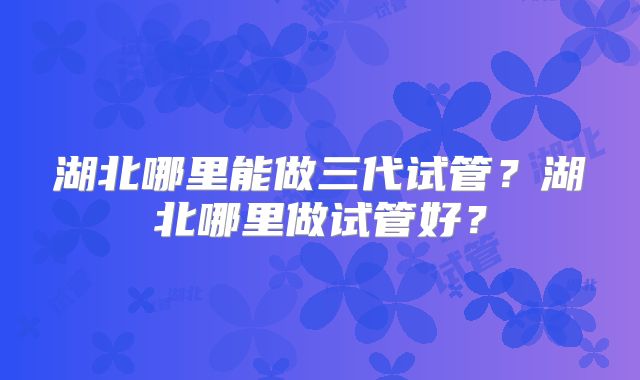 湖北哪里能做三代试管？湖北哪里做试管好？