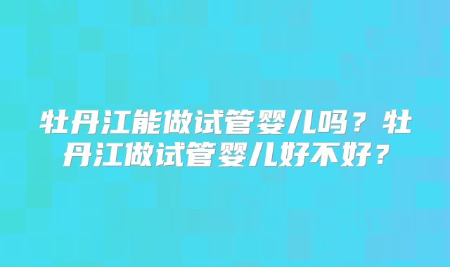 牡丹江能做试管婴儿吗？牡丹江做试管婴儿好不好？