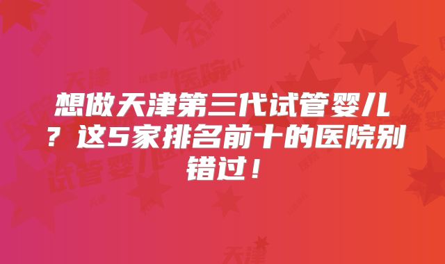 想做天津第三代试管婴儿？这5家排名前十的医院别错过！