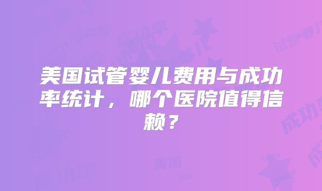 美国试管婴儿费用与成功率统计，哪个医院值得信赖？