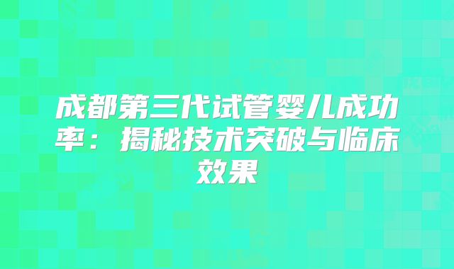 成都第三代试管婴儿成功率：揭秘技术突破与临床效果
