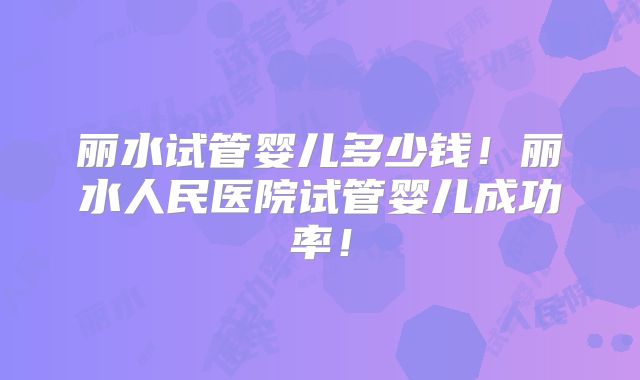 丽水试管婴儿多少钱！丽水人民医院试管婴儿成功率！