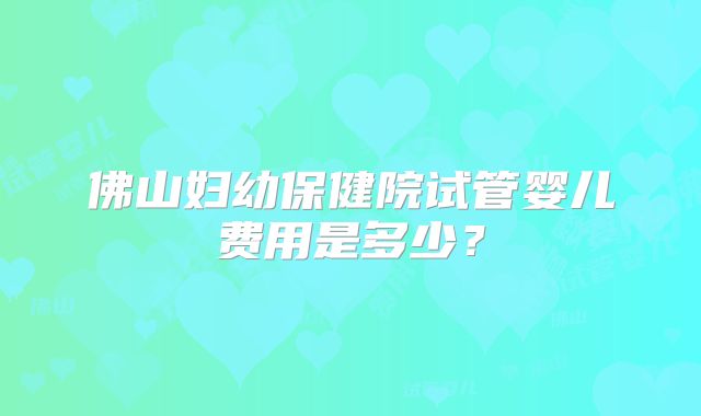 佛山妇幼保健院试管婴儿费用是多少？