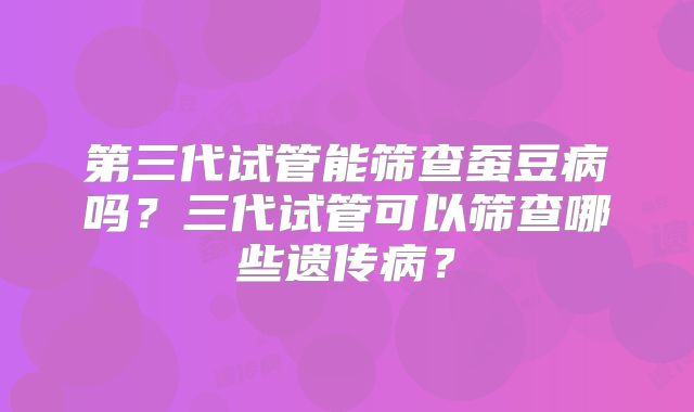 第三代试管能筛查蚕豆病吗？三代试管可以筛查哪些遗传病？