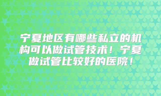 宁夏地区有哪些私立的机构可以做试管技术！宁夏做试管比较好的医院！