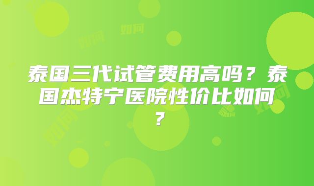 泰国三代试管费用高吗?泰国杰特宁医院性价比如何?