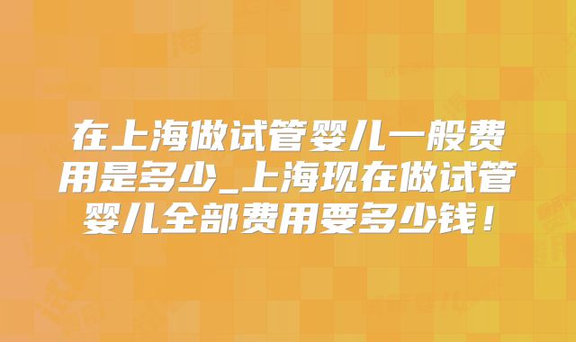 在上海做试管婴儿一般费用是多少_上海现在做试管婴儿全部费用要多少钱！