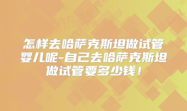 怎样去哈萨克斯坦做试管婴儿呢-自己去哈萨克斯坦做试管要多少钱！