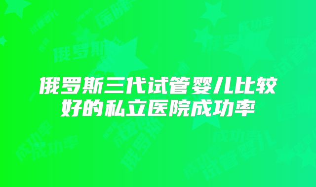 俄罗斯三代试管婴儿比较好的私立医院成功率