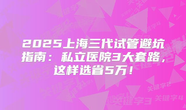 2025上海三代试管避坑指南：私立医院3大套路，这样选省5万！