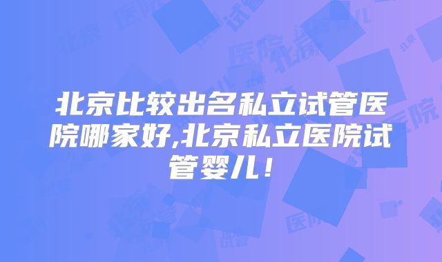 北京比较出名私立试管医院哪家好,北京私立医院试管婴儿!