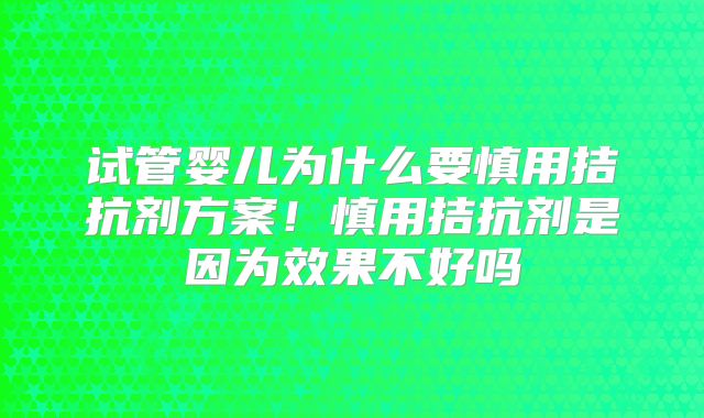 试管婴儿为什么要慎用拮抗剂方案！慎用拮抗剂是因为效果不好吗