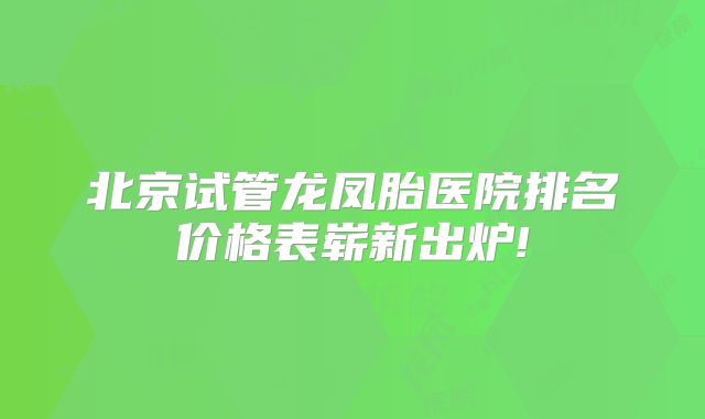 北京试管龙凤胎医院排名价格表崭新出炉!
