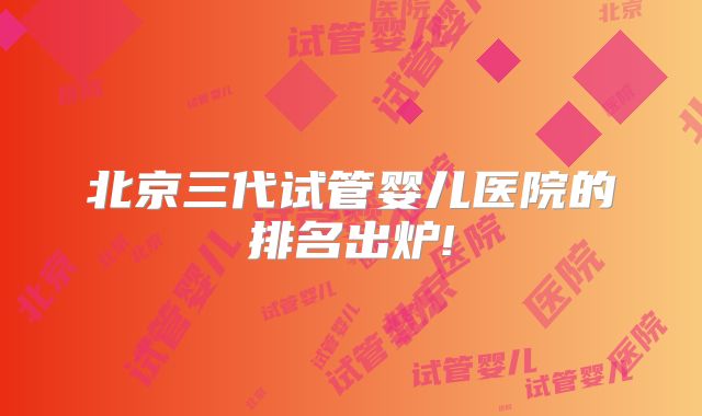 北京三代试管婴儿医院的排名出炉!