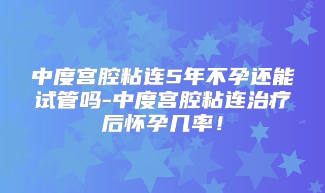 中度宫腔粘连5年不孕还能试管吗-中度宫腔粘连治疗后怀孕几率!