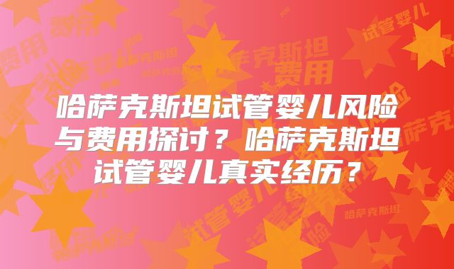 哈萨克斯坦试管婴儿风险与费用探讨?哈萨克斯坦试管婴儿真实经历?