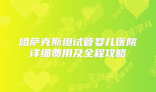 哈萨克斯坦试管婴儿医院详细费用及全程攻略