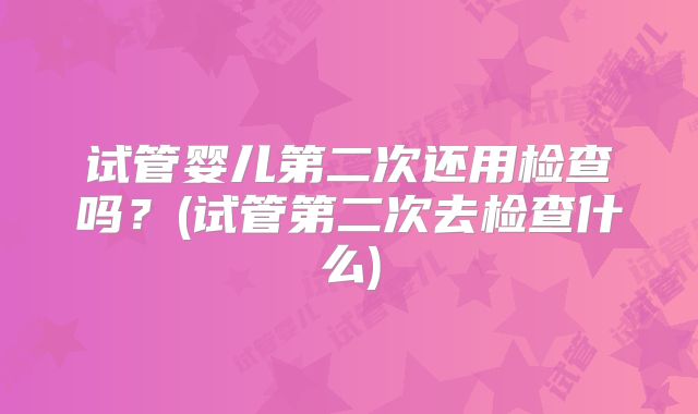 试管婴儿第二次还用检查吗?(试管第二次去检查什么)