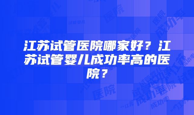 江苏试管医院哪家好?江苏试管婴儿成功率高的医院?