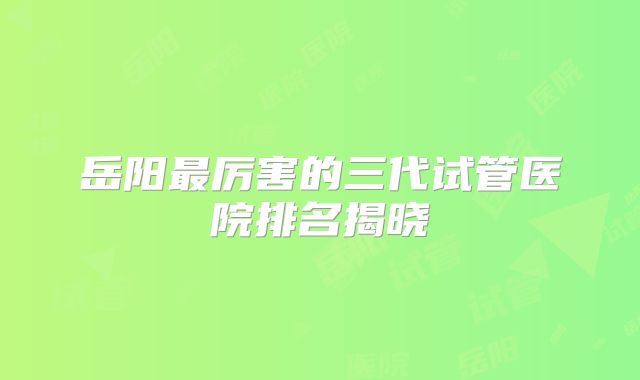 岳阳最厉害的三代试管医院排名揭晓