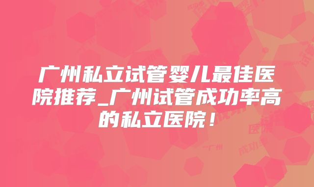 广州私立试管婴儿最佳医院推荐_广州试管成功率高的私立医院！