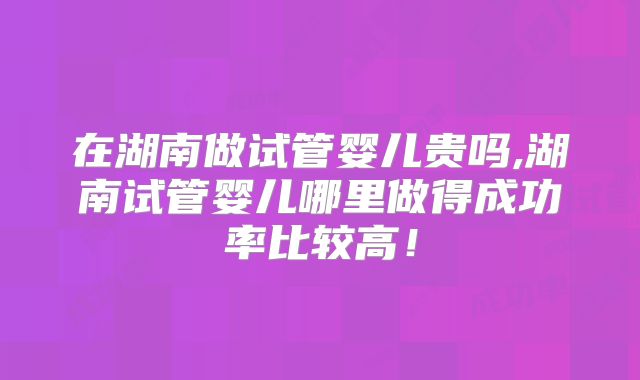 在湖南做试管婴儿贵吗,湖南试管婴儿哪里做得成功率比较高！