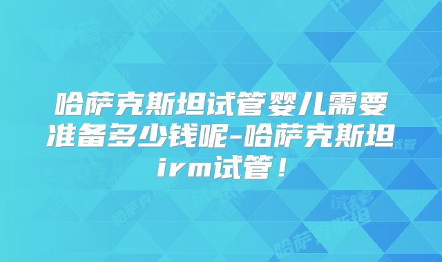 哈萨克斯坦试管婴儿需要准备多少钱呢-哈萨克斯坦irm试管！