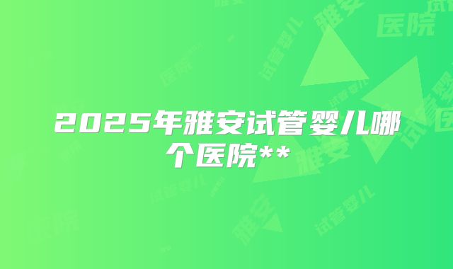 2025年雅安试管婴儿哪个医院**