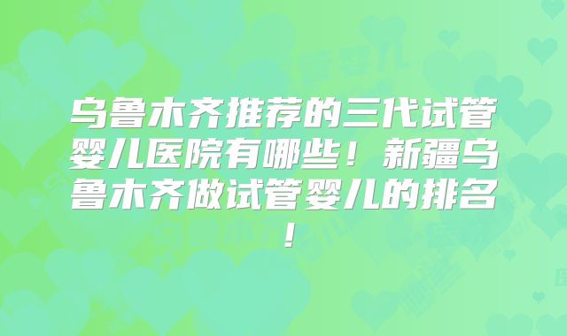 乌鲁木齐推荐的三代试管婴儿医院有哪些!新疆乌鲁木齐做试管婴儿的排名!