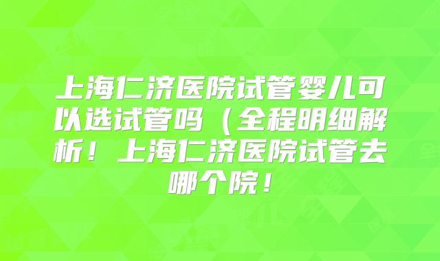 上海仁济医院试管婴儿可以选试管吗（全程明细解析！上海仁济医院试管去哪个院！