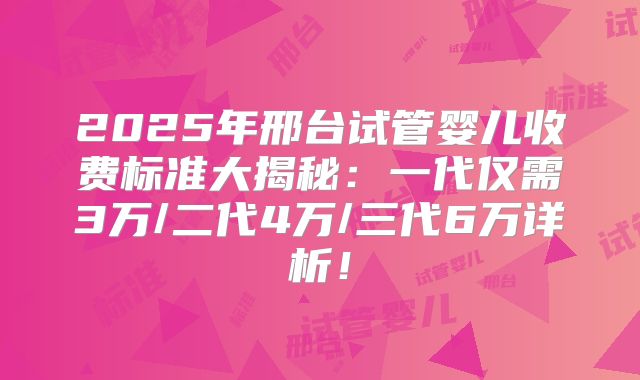 2025年邢台试管婴儿收费标准大揭秘：一代仅需3万/二代4万/三代6万详析！