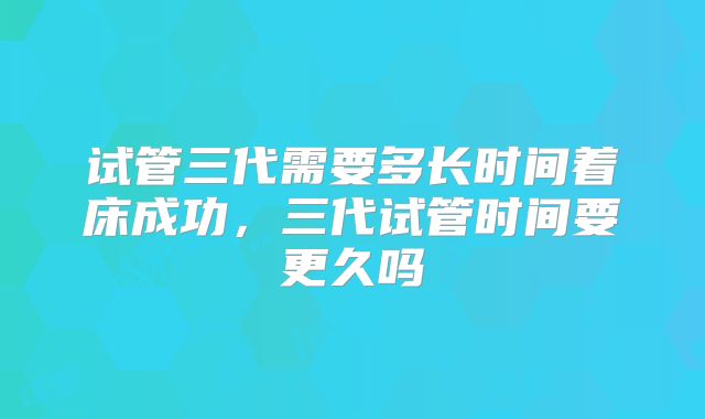 试管三代需要多长时间着床成功,三代试管时间要更久吗