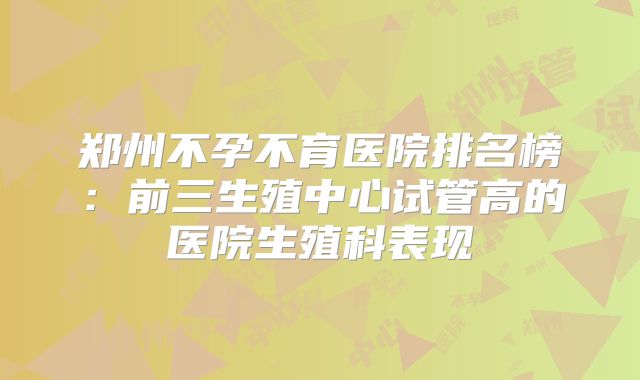 郑州不孕不育医院排名榜:前三生殖中心试管高的医院生殖科表现