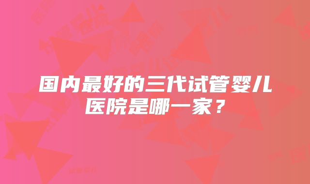 国内最好的三代试管婴儿医院是哪一家？