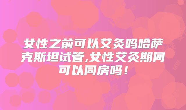 女性之前可以艾灸吗哈萨克斯坦试管,女性艾灸期间可以同房吗!