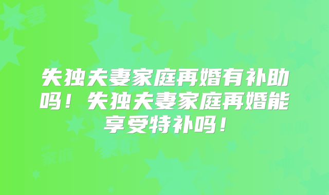 失独夫妻家庭再婚有补助吗!失独夫妻家庭再婚能享受特补吗!