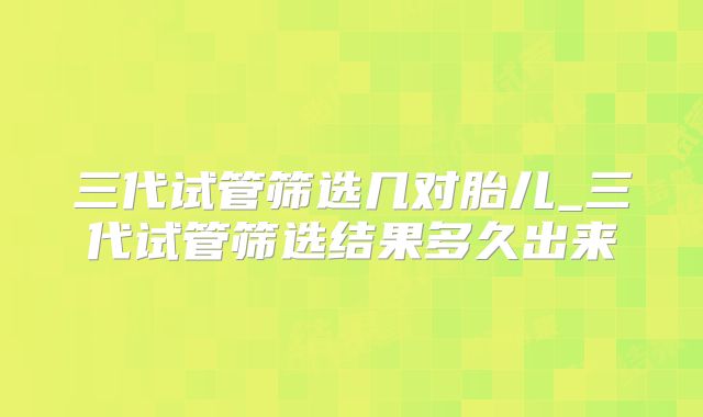 三代试管筛选几对胎儿_三代试管筛选结果多久出来