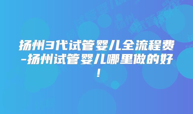 扬州3代试管婴儿全流程费-扬州试管婴儿哪里做的好!
