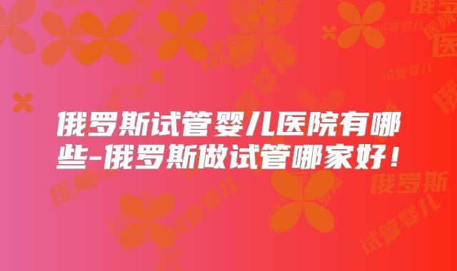 俄罗斯试管婴儿医院有哪些-俄罗斯做试管哪家好!