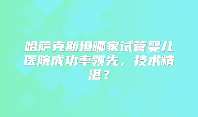 哈萨克斯坦哪家试管婴儿医院成功率领先，技术精湛？