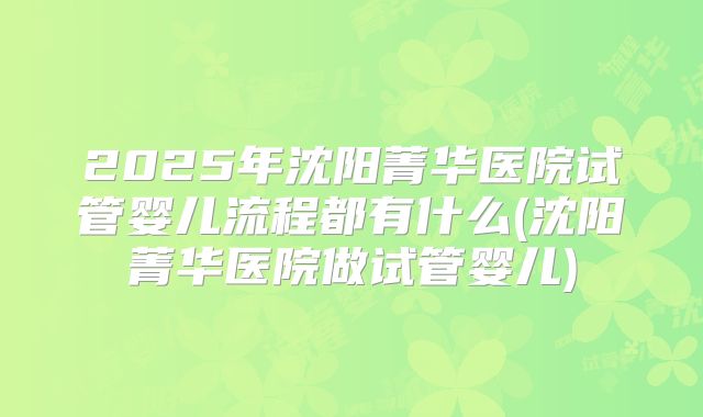 2025年沈阳菁华医院试管婴儿流程都有什么(沈阳菁华医院做试管婴儿)