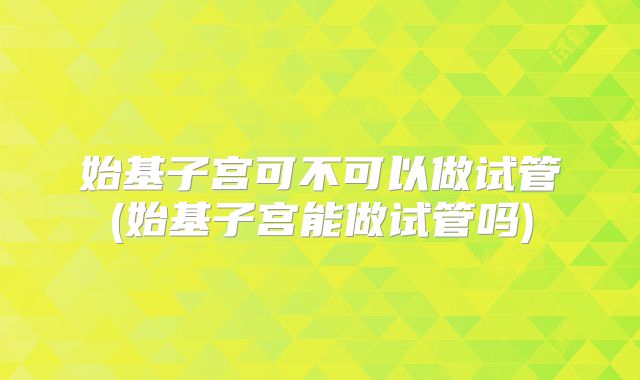 始基子宫可不可以做试管(始基子宫能做试管吗)