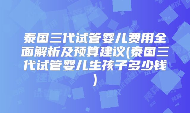 泰国三代试管婴儿费用全面解析及预算建议(泰国三代试管婴儿生孩子多少钱)