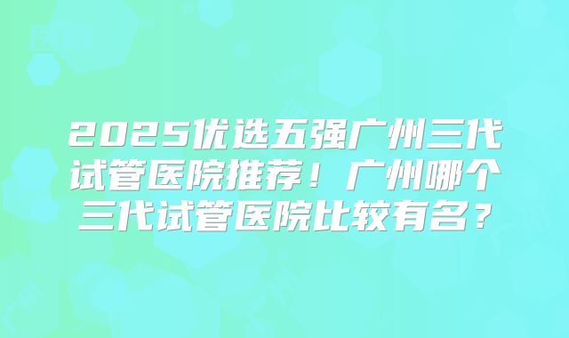 2025优选五强广州三代试管医院推荐！广州哪个三代试管医院比较有名？