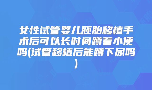 女性试管婴儿胚胎移植手术后可以长时间蹲着小便吗(试管移植后能蹲下尿吗)