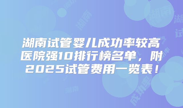 湖南试管婴儿成功率较高医院强10排行榜名单，附2025试管费用一览表！