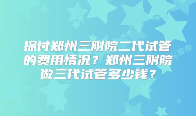 探讨郑州三附院二代试管的费用情况？郑州三附院做三代试管多少钱？