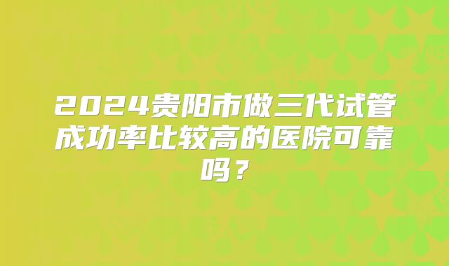 2024贵阳市做三代试管成功率比较高的医院可靠吗？