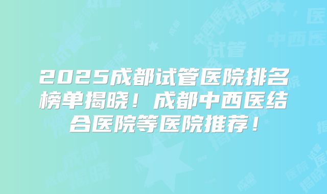 2025成都试管医院排名榜单揭晓！成都中西医结合医院等医院推荐！