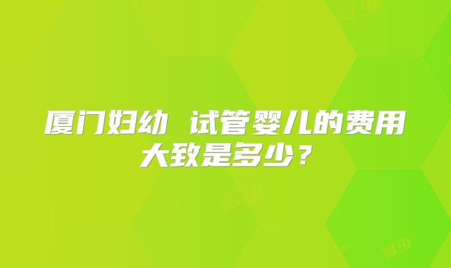 厦门妇幼 试管婴儿的费用大致是多少？